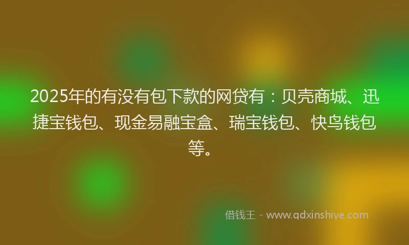 2025年的有没有包下款的网贷有：贝壳商城、迅捷宝钱包、现金易融宝盒、瑞宝钱包、快鸟钱包等。