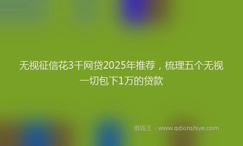 无视征信花3千网贷2025年推荐，梳理五个无视一切包下1万的贷款