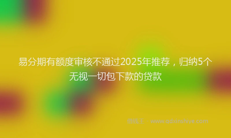 易分期有额度审核不通过2025年推荐，归纳5个无视一切包下款的贷款