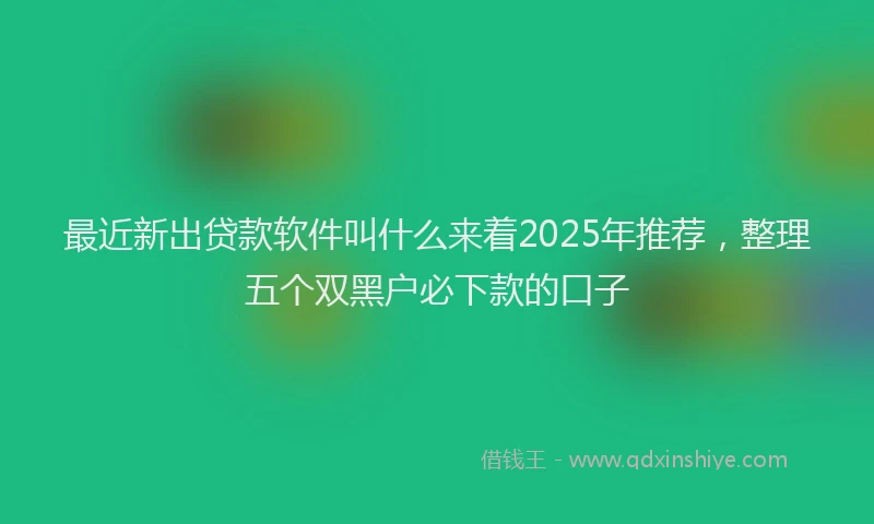 最近新出贷款软件叫什么来着2025年推荐，整理五个双黑户必下款的口子