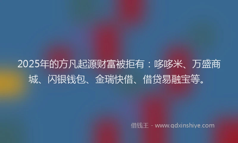 2025年的方凡起源财富被拒有：哆哆米、万盛商城、闪银钱包、金瑞快借、借贷易融宝等。
