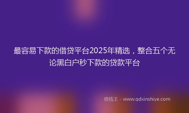 最容易下款的借贷平台2025年精选，整合五个无论黑白户秒下款的贷款平台