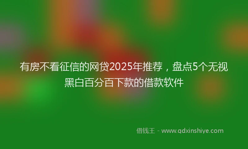 有房不看征信的网贷2025年推荐，盘点5个无视黑白百分百下款的借款软件