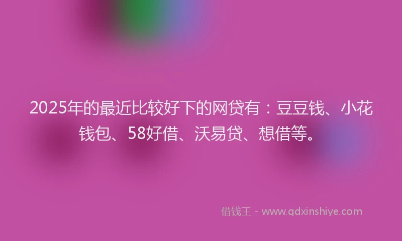 2025年的最近比较好下的网贷有：豆豆钱、小花钱包、58好借、沃易贷、想借等。
