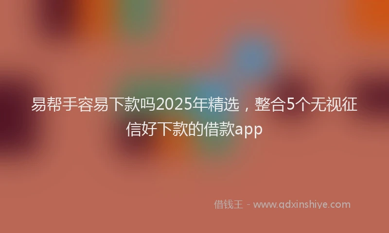 易帮手容易下款吗2025年精选，整合5个无视征信好下款的借款app