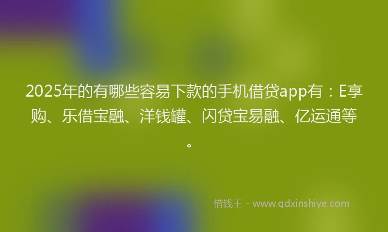 2025年的有哪些容易下款的手机借贷app有：E享购、乐借宝融、洋钱罐、闪贷宝易融、亿运通等。