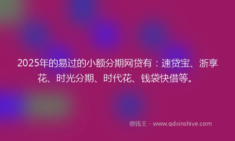 2025年的易过的小额分期网贷有：速贷宝、浙享花、时光分期、时代花、钱袋快借等。