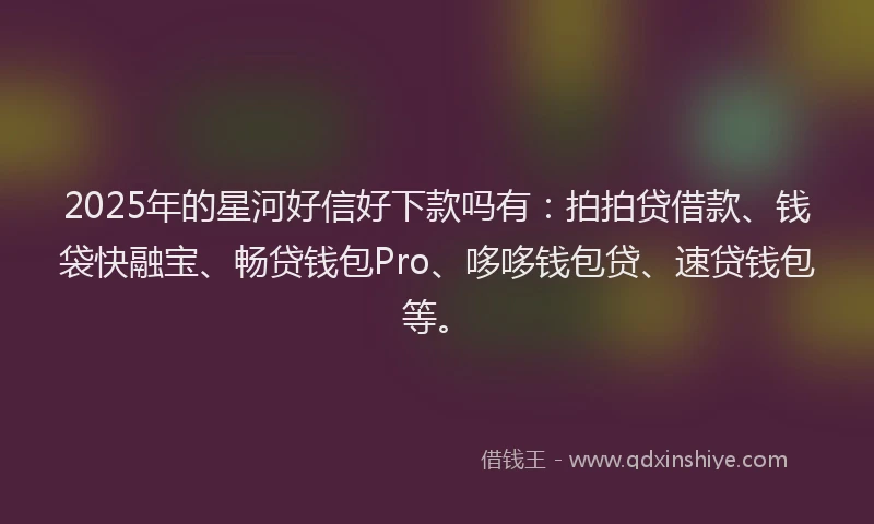 2025年的星河好信好下款吗有：拍拍贷借款、钱袋快融宝、畅贷钱包Pro、哆哆钱包贷、速贷钱包等。