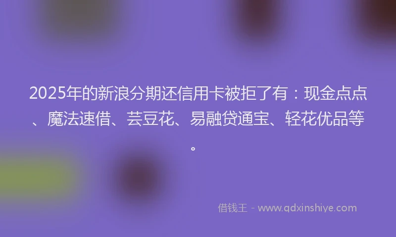2025年的新浪分期还信用卡被拒了有：现金点点、魔法速借、芸豆花、易融贷通宝、轻花优品等。