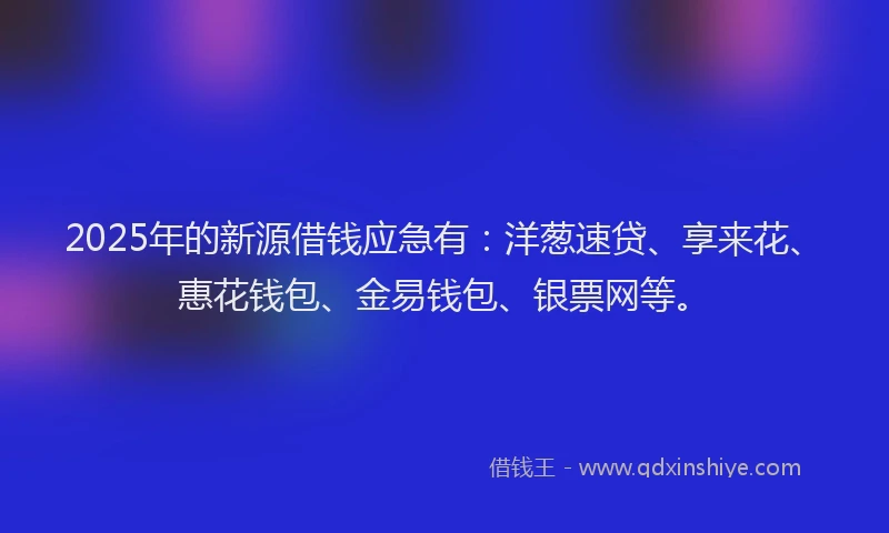 2025年的新源借钱应急有：洋葱速贷、享来花、惠花钱包、金易钱包、银票网等。