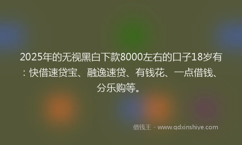 2025年的无视黑白下款8000左右的口子18岁有：快借速贷宝、融逸速贷、有钱花、一点借钱、分乐购等。