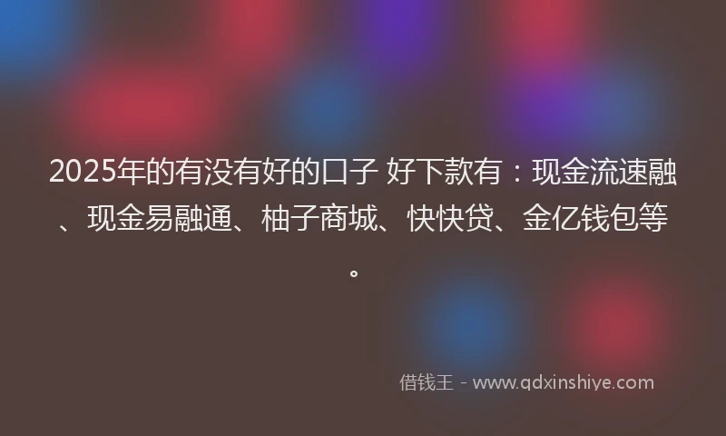 2025年的有没有好的口子 好下款有：现金流速融、现金易融通、柚子商城、快快贷、金亿钱包等。