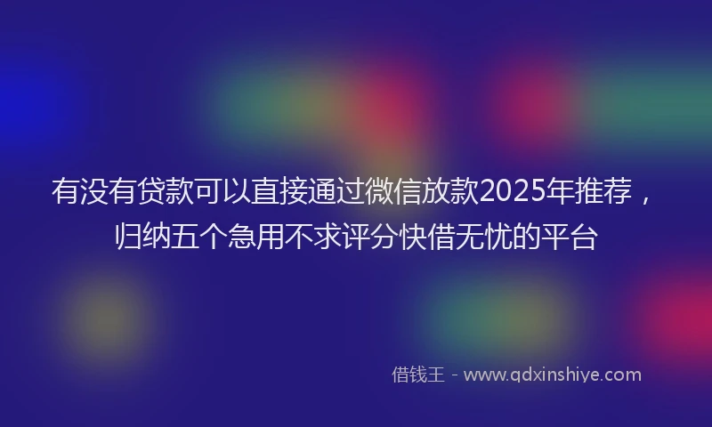 有没有贷款可以直接通过微信放款2025年推荐，归纳五个急用不求评分快借无忧的平台