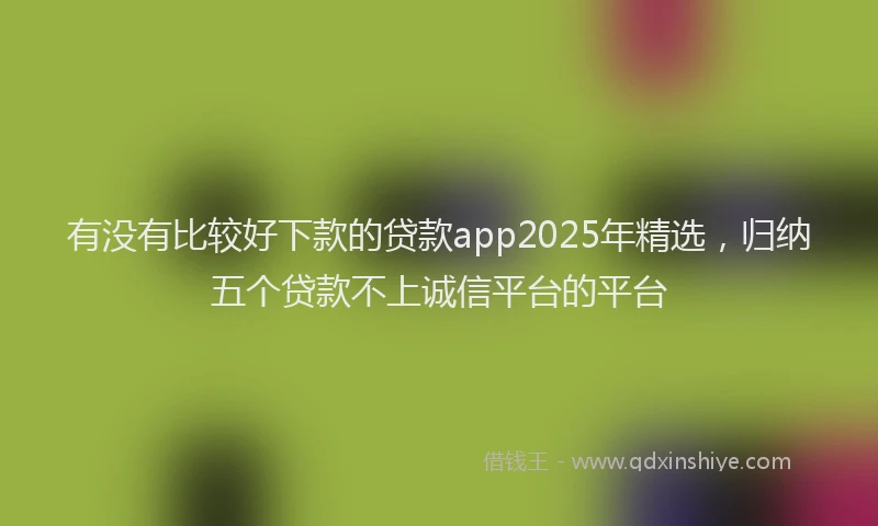 有没有比较好下款的贷款app2025年精选，归纳五个贷款不上诚信平台的平台
