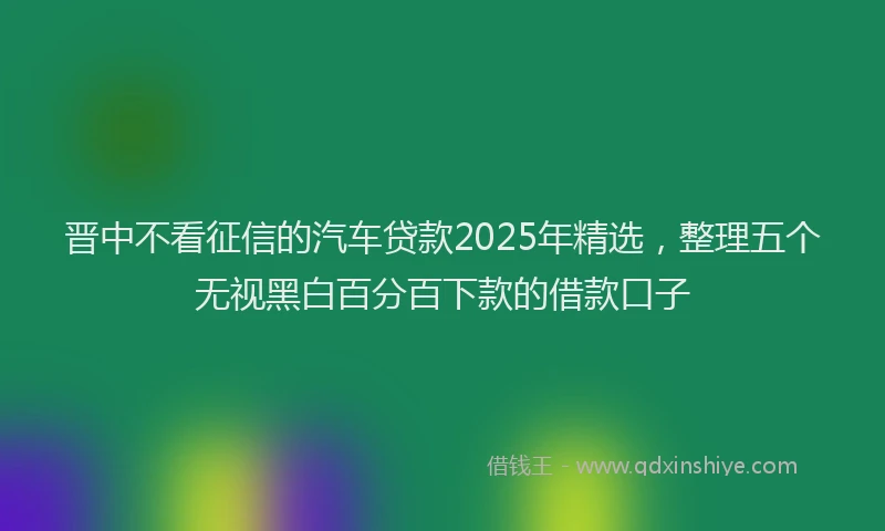 晋中不看征信的汽车贷款2025年精选，整理五个无视黑白百分百下款的借款口子