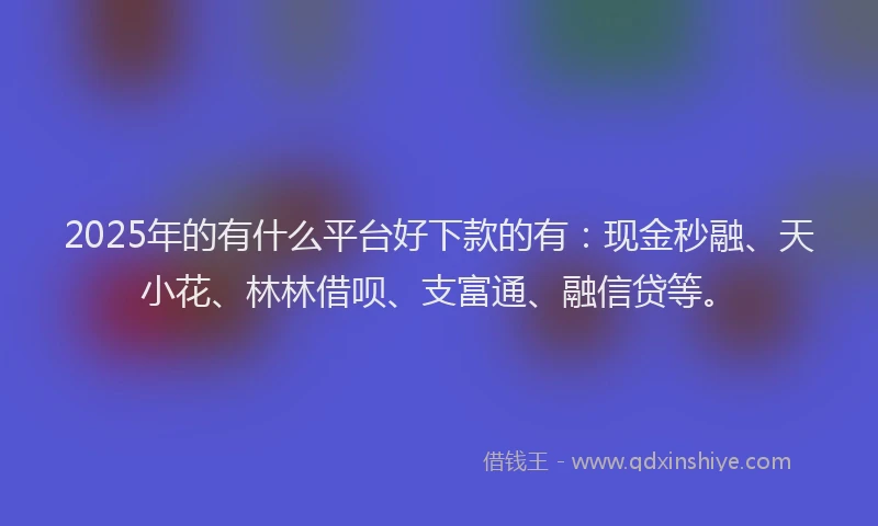 2025年的有什么平台好下款的有：现金秒融、天小花、林林借呗、支富通、融信贷等。