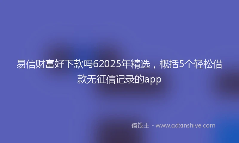 易信财富好下款吗62025年精选，概括5个轻松借款无征信记录的app