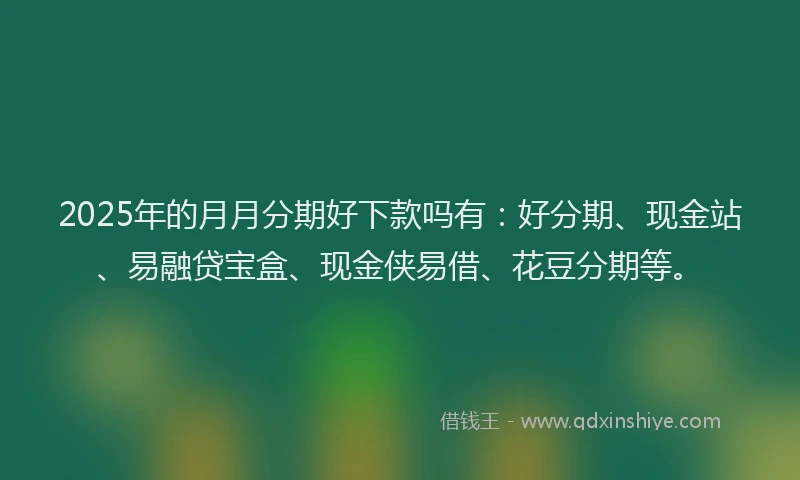 2025年的月月分期好下款吗有：好分期、现金站、易融贷宝盒、现金侠易借、花豆分期等。