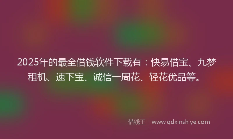 2025年的最全借钱软件下载有：快易借宝、九梦租机、速下宝、诚信一周花、轻花优品等。