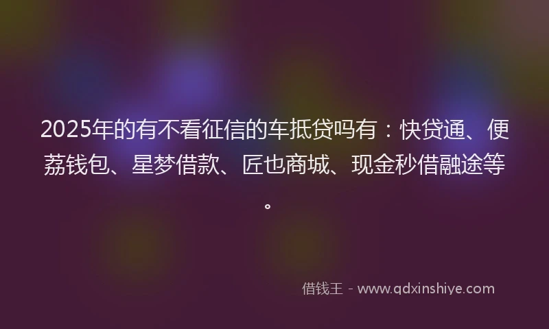 2025年的有不看征信的车抵贷吗有：快贷通、便荔钱包、星梦借款、匠也商城、现金秒借融途等。