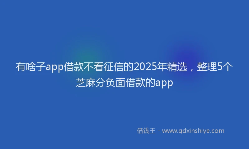 有啥子app借款不看征信的2025年精选，整理5个芝麻分负面借款的app