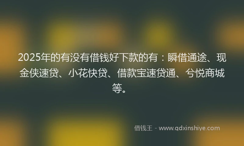 2025年的有没有借钱好下款的有：瞬借通途、现金侠速贷、小花快贷、借款宝速贷通、兮悦商城等。