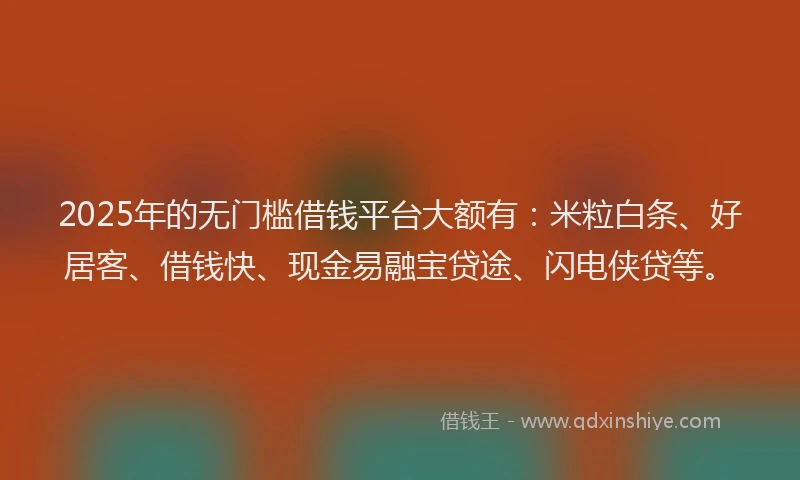 2025年的无门槛借钱平台大额有：米粒白条、好居客、借钱快、现金易融宝贷途、闪电侠贷等。