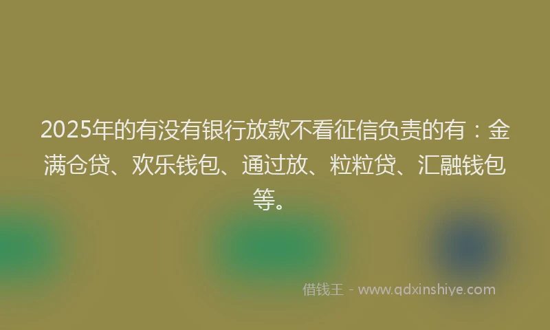 2025年的有没有银行放款不看征信负责的有：金满仓贷、欢乐钱包、通过放、粒粒贷、汇融钱包等。