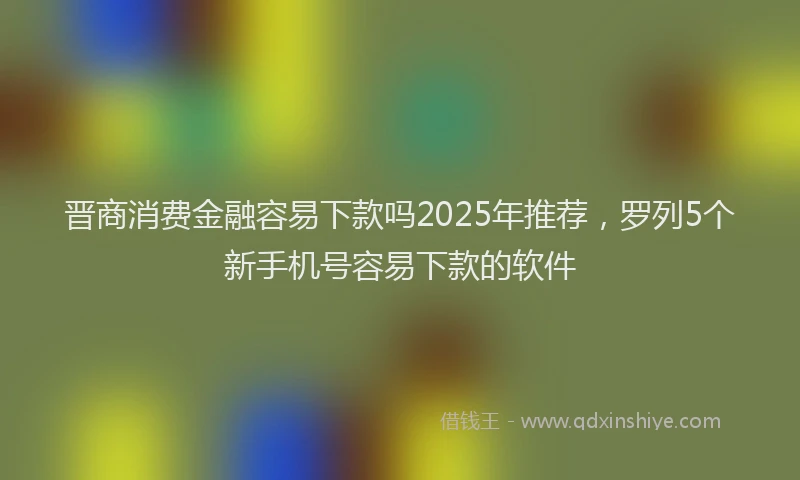 晋商消费金融容易下款吗2025年推荐，罗列5个新手机号容易下款的软件