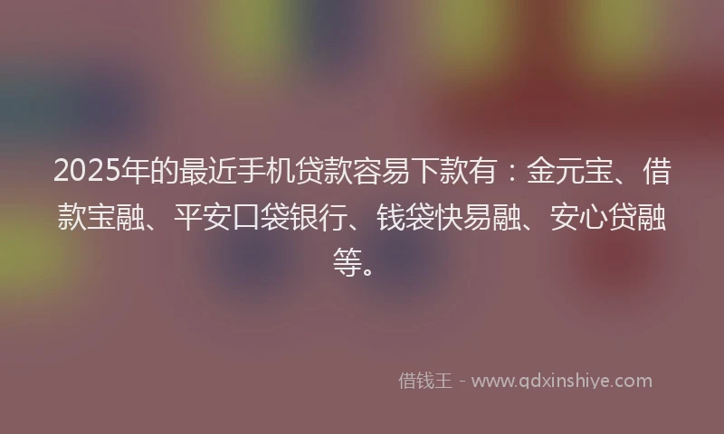 2025年的最近手机贷款容易下款有：金元宝、借款宝融、平安口袋银行、钱袋快易融、安心贷融等。