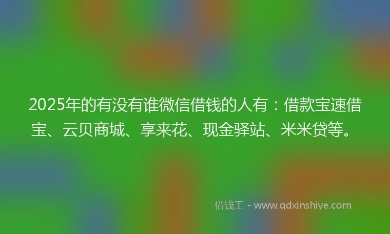 2025年的有没有谁微信借钱的人有：借款宝速借宝、云贝商城、享来花、现金驿站、米米贷等。