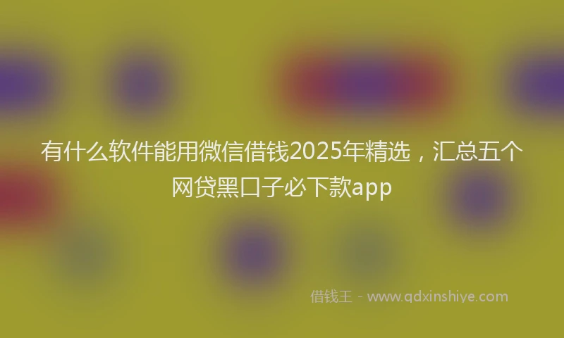 有什么软件能用微信借钱2025年精选，汇总五个网贷黑口子必下款app