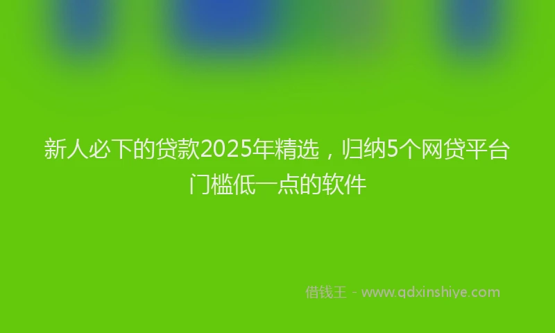 新人必下的贷款2025年精选，归纳5个网贷平台门槛低一点的软件