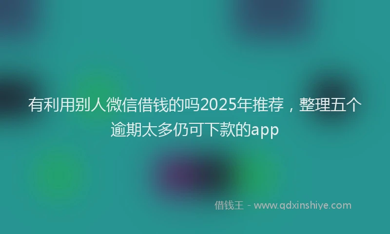 有利用别人微信借钱的吗2025年推荐，整理五个逾期太多仍可下款的app