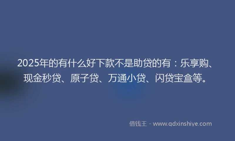 2025年的有什么好下款不是助贷的有：乐享购、现金秒贷、原子贷、万通小贷、闪贷宝盒等。