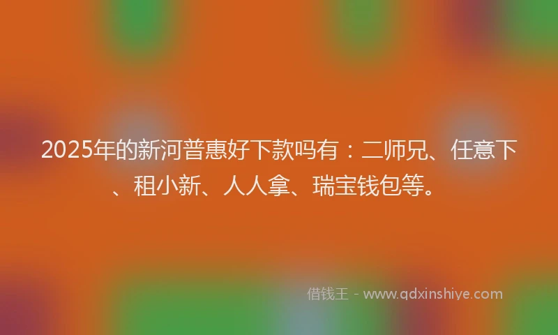2025年的新河普惠好下款吗有：二师兄、任意下、租小新、人人拿、瑞宝钱包等。