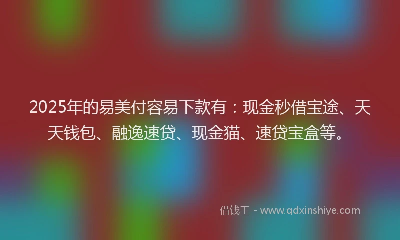 2025年的易美付容易下款有：现金秒借宝途、天天钱包、融逸速贷、现金猫、速贷宝盒等。