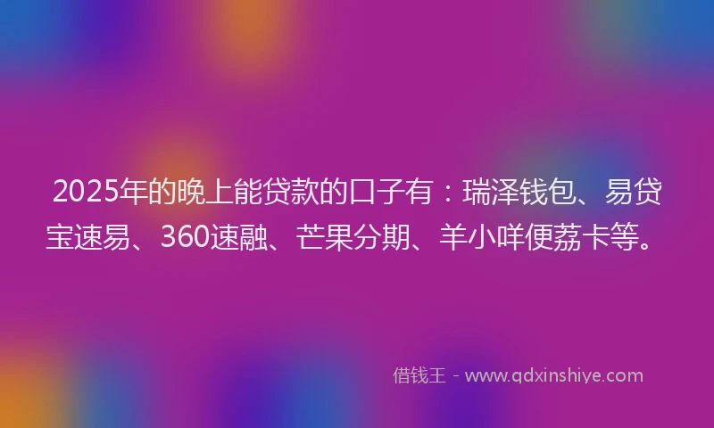 2025年的晚上能贷款的口子有：瑞泽钱包、易贷宝速易、360速融、芒果分期、羊小咩便荔卡等。
