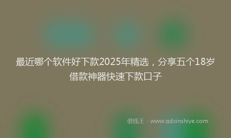 最近哪个软件好下款2025年精选，分享五个18岁借款神器快速下款口子