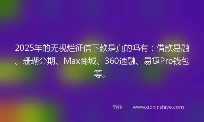 2025年的无视烂征信下款是真的吗有：借款易融、珊瑚分期、Max商城、360速融、易捷Pro钱包等。