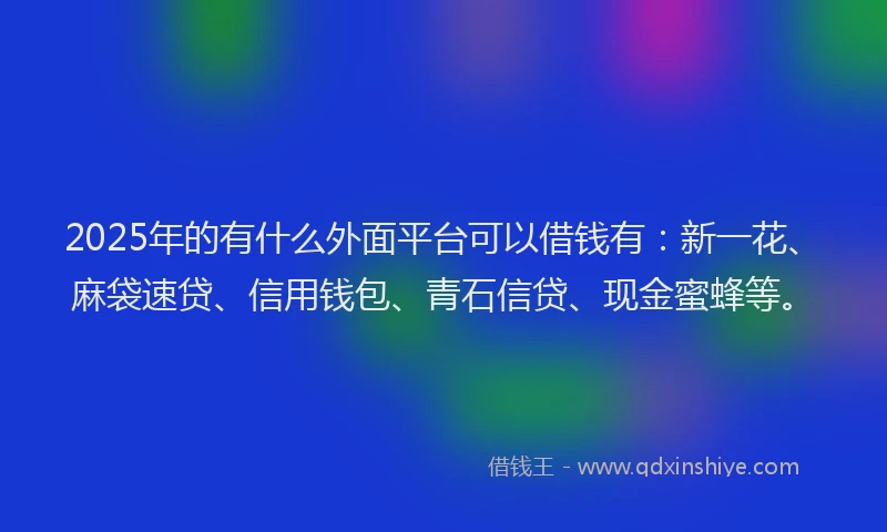 2025年的有什么外面平台可以借钱有：新一花、麻袋速贷、信用钱包、青石信贷、现金蜜蜂等。