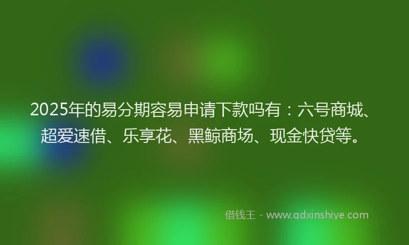 2025年的易分期容易申请下款吗有：六号商城、超爱速借、乐享花、黑鲸商场、现金快贷等。
