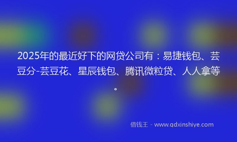 2025年的最近好下的网贷公司有：易捷钱包、芸豆分-芸豆花、星辰钱包、腾讯微粒贷、人人拿等。