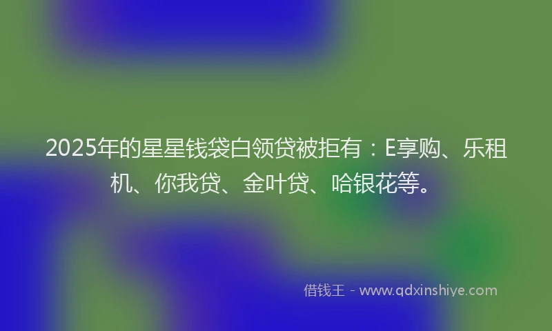 2025年的星星钱袋白领贷被拒有：E享购、乐租机、你我贷、金叶贷、哈银花等。