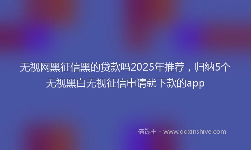 无视网黑征信黑的贷款吗2025年推荐，归纳5个无视黑白无视征信申请就下款的app