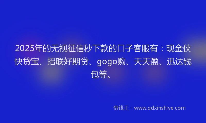 2025年的无视征信秒下款的口子客服有：现金侠快贷宝、招联好期贷、gogo购、天天盈、迅达钱包等。