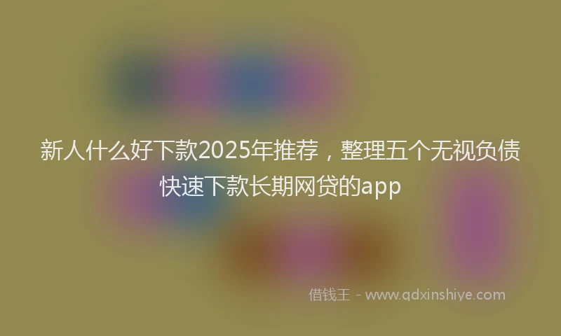 新人什么好下款2025年推荐，整理五个无视负债快速下款长期网贷的app