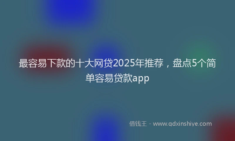 最容易下款的十大网贷2025年推荐，盘点5个简单容易贷款app
