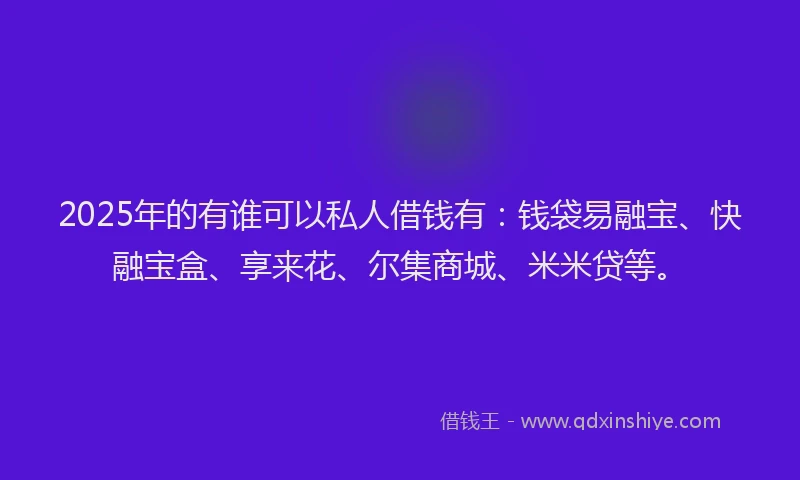 2025年的有谁可以私人借钱有：钱袋易融宝、快融宝盒、享来花、尔集商城、米米贷等。