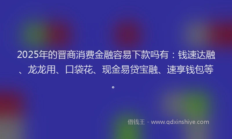 2025年的晋商消费金融容易下款吗有：钱速达融、龙龙用、口袋花、现金易贷宝融、速享钱包等。
